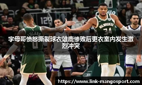 字母哥愤怒撕裂球衣雄鹿惨败后更衣室内发生激烈冲突
